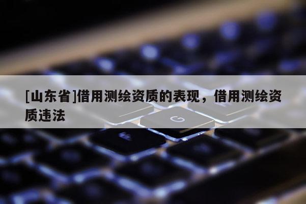 [山东省]借用测绘资质的表现，借用测绘资质违法
