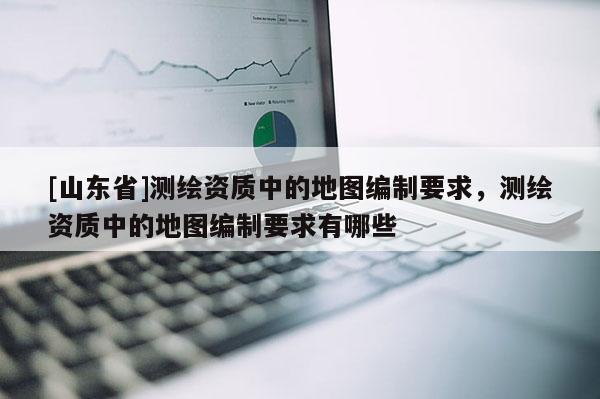 [山东省]测绘资质中的地图编制要求，测绘资质中的地图编制要求有哪些