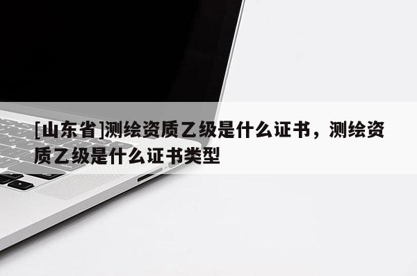 [山东省]测绘资质乙级是什么证书，测绘资质乙级是什么证书类型