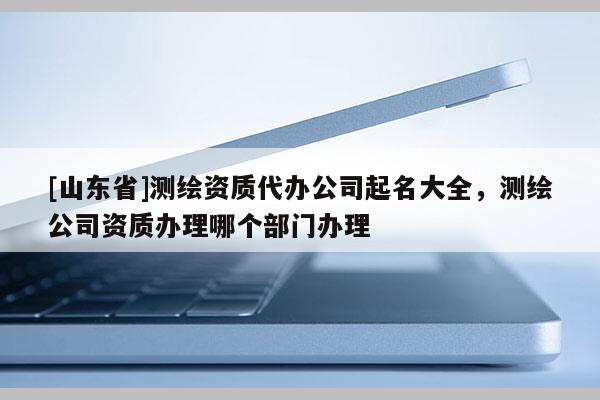 [山东省]测绘资质代办公司起名大全，测绘公司资质办理哪个部门办理