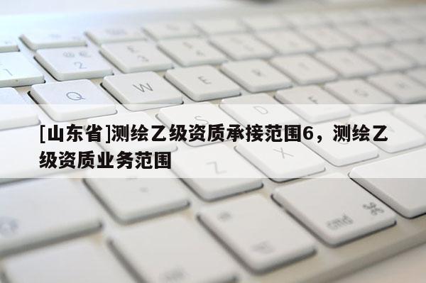 [山东省]测绘乙级资质承接范围6，测绘乙级资质业务范围