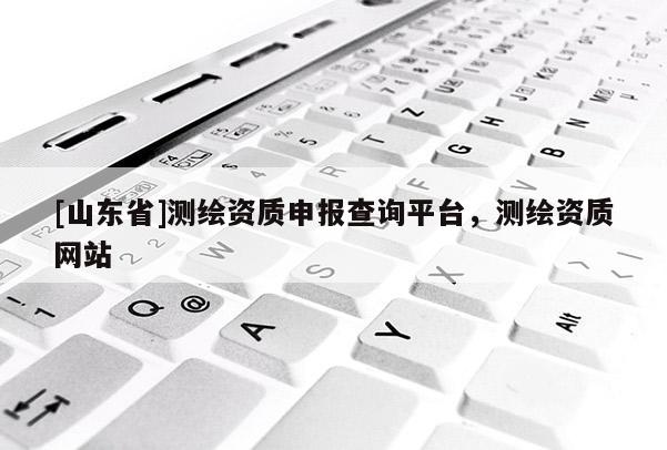 [山东省]测绘资质申报查询平台，测绘资质网站