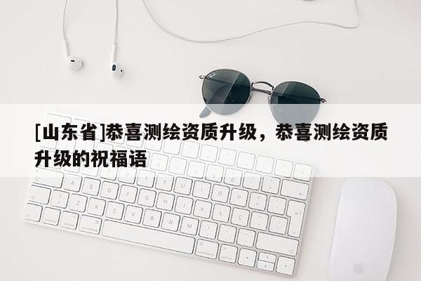 [山东省]恭喜测绘资质升级，恭喜测绘资质升级的祝福语