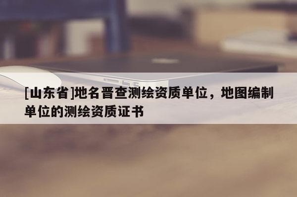 [山东省]地名晋查测绘资质单位，地图编制单位的测绘资质证书