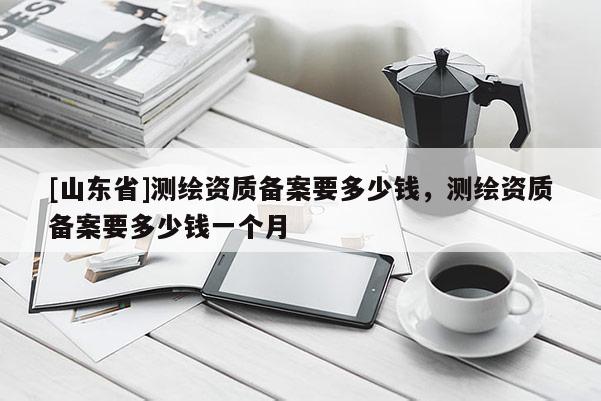 [山东省]测绘资质备案要多少钱，测绘资质备案要多少钱一个月