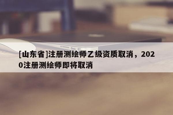 [山东省]注册测绘师乙级资质取消，2020注册测绘师即将取消