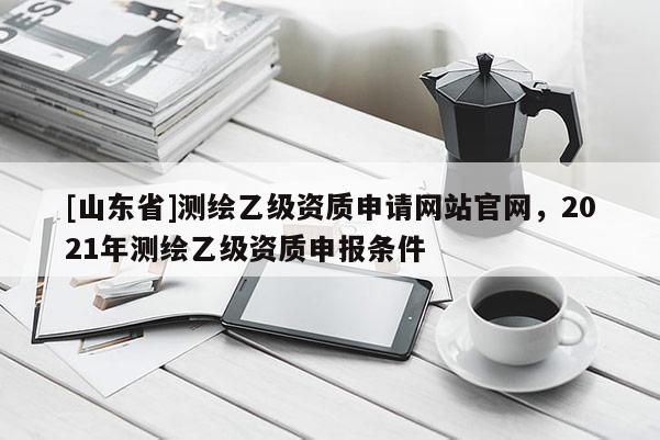 [山东省]测绘乙级资质申请网站官网，2021年测绘乙级资质申报条件