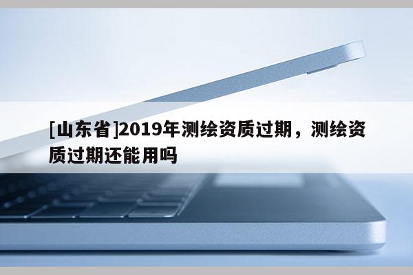 [山东省]2019年测绘资质过期，测绘资质过期还能用吗