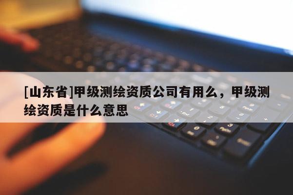 [山东省]甲级测绘资质公司有用么，甲级测绘资质是什么意思