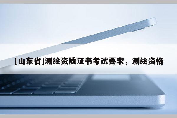 [山东省]测绘资质证书考试要求，测绘资格