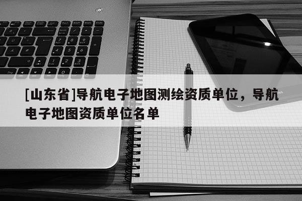 [山东省]导航电子地图测绘资质单位，导航电子地图资质单位名单
