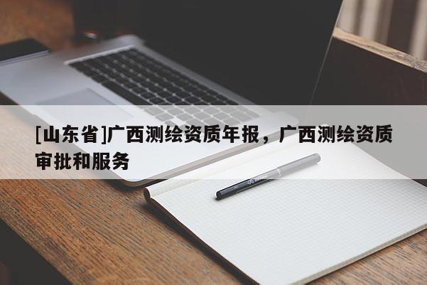 [山东省]广西测绘资质年报，广西测绘资质审批和服务