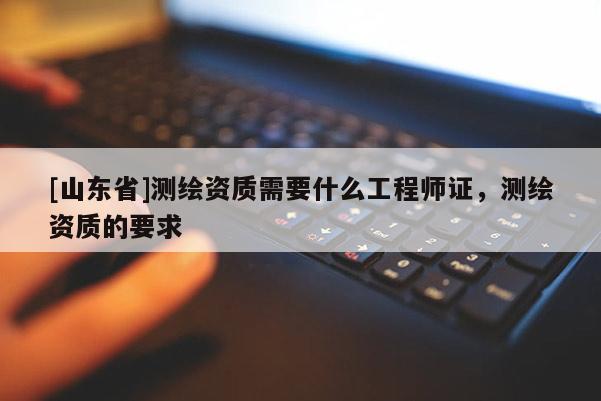 [山东省]测绘资质需要什么工程师证，测绘资质的要求