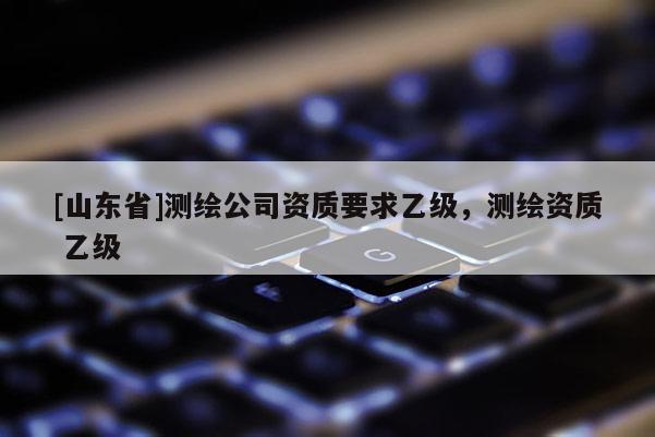 [山东省]测绘公司资质要求乙级，测绘资质 乙级