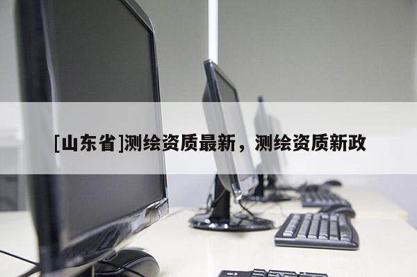 [山东省]测绘资质最新，测绘资质新政