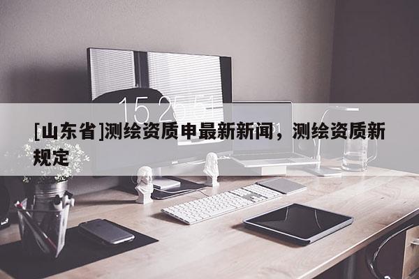 [山东省]测绘资质申最新新闻，测绘资质新规定