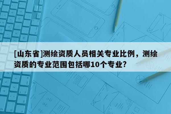 [山东省]测绘资质人员相关专业比例，测绘资质的专业范围包括哪10个专业?