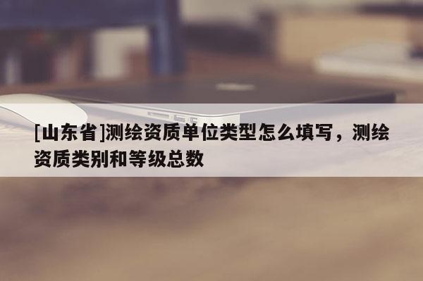 [山东省]测绘资质单位类型怎么填写，测绘资质类别和等级总数