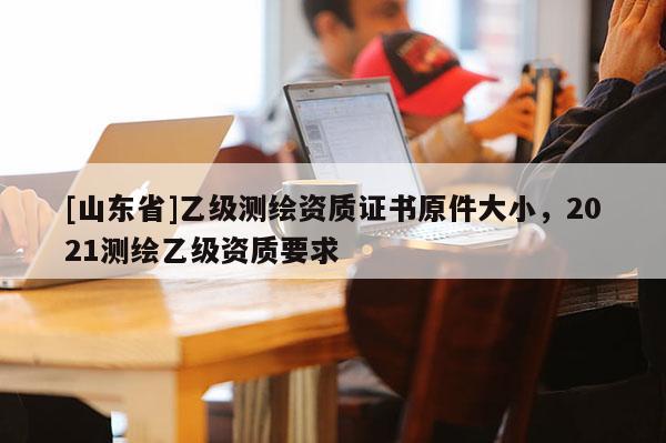 [山东省]乙级测绘资质证书原件大小，2021测绘乙级资质要求