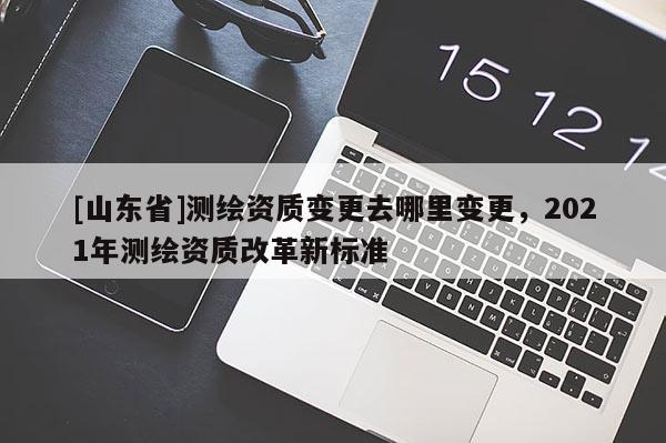[山东省]测绘资质变更去哪里变更，2021年测绘资质改革新标准