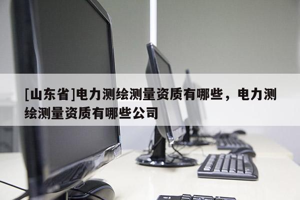 [山东省]电力测绘测量资质有哪些，电力测绘测量资质有哪些公司