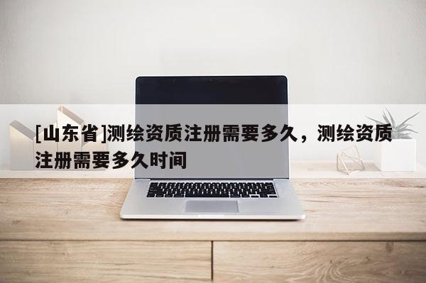 [山东省]测绘资质注册需要多久，测绘资质注册需要多久时间