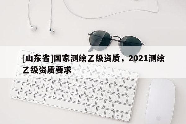 [山东省]国家测绘乙级资质，2021测绘乙级资质要求