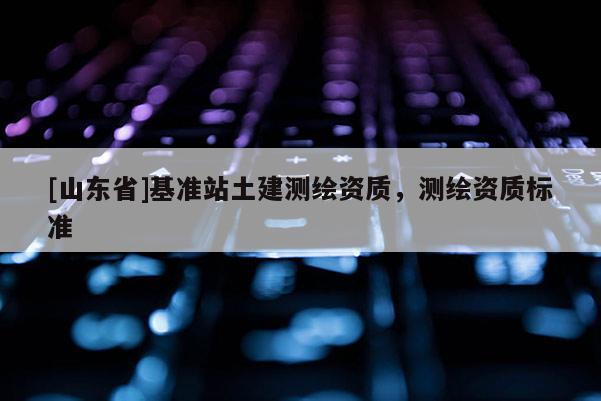 [山东省]基准站土建测绘资质，测绘资质标准
