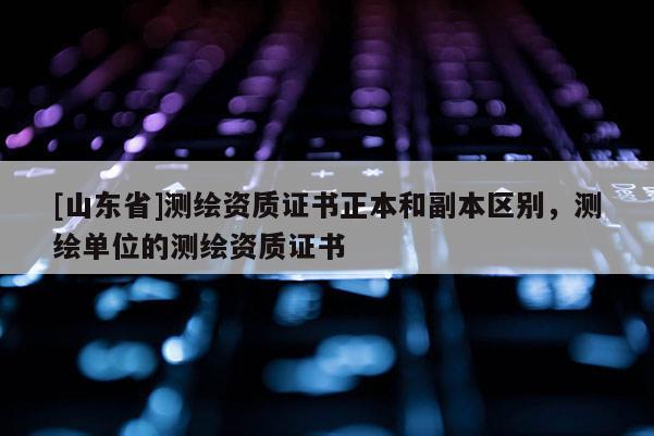 [山东省]测绘资质证书正本和副本区别，测绘单位的测绘资质证书