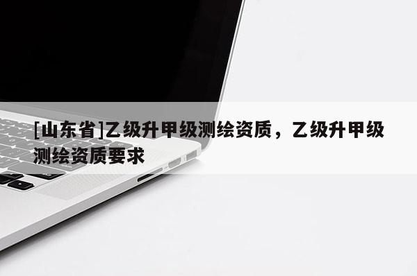 [山东省]乙级升甲级测绘资质，乙级升甲级测绘资质要求