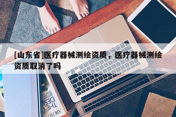 [山东省]医疗器械测绘资质，医疗器械测绘资质取消了吗