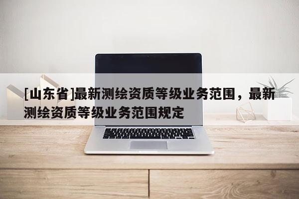 [山东省]最新测绘资质等级业务范围，最新测绘资质等级业务范围规定