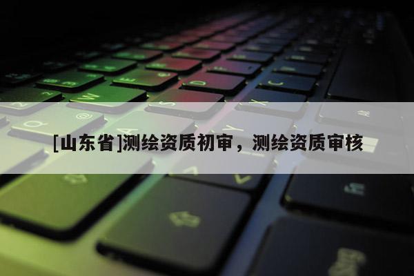 [山东省]测绘资质初审，测绘资质审核