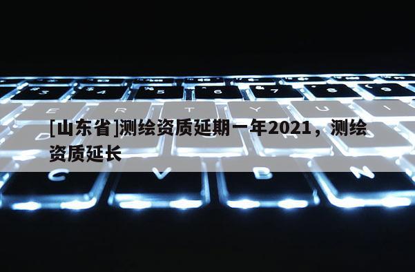 [山东省]测绘资质延期一年2021，测绘资质延长