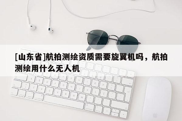 [山东省]航拍测绘资质需要旋翼机吗，航拍测绘用什么无人机