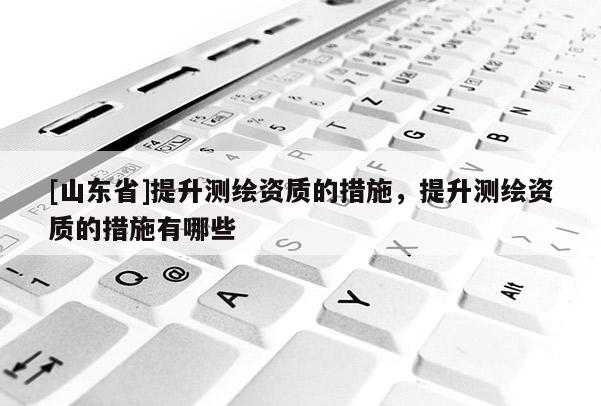 [山东省]提升测绘资质的措施，提升测绘资质的措施有哪些