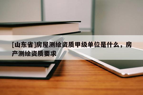 [山东省]房屋测绘资质甲级单位是什么，房产测绘资质要求