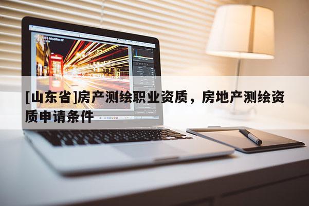 [山东省]房产测绘职业资质，房地产测绘资质申请条件