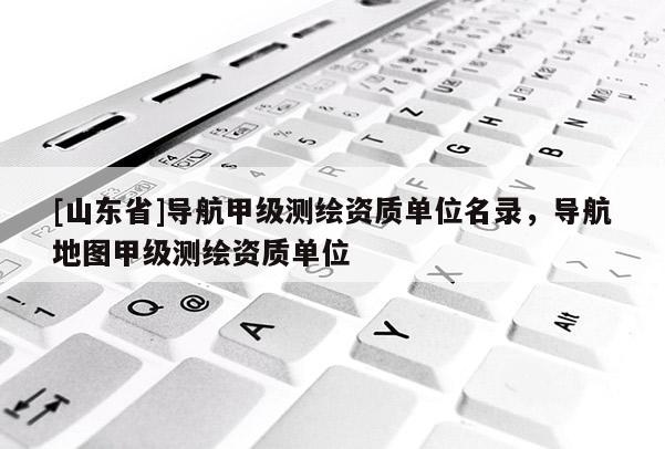 [山东省]导航甲级测绘资质单位名录，导航地图甲级测绘资质单位
