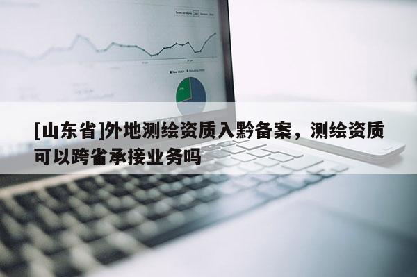 [山东省]外地测绘资质入黔备案，测绘资质可以跨省承接业务吗