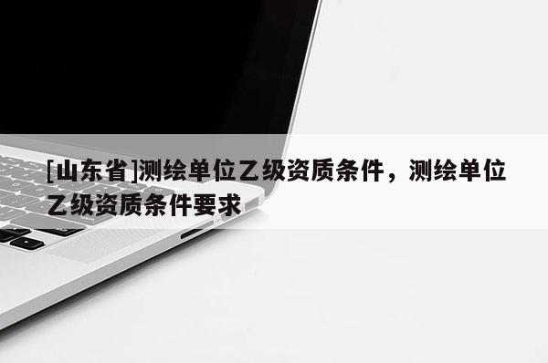 [山东省]测绘单位乙级资质条件，测绘单位乙级资质条件要求