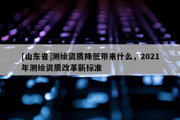 [山东省]测绘资质降低带来什么，2021年测绘资质改革新标准
