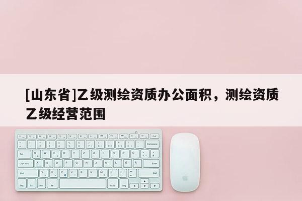 [山东省]乙级测绘资质办公面积，测绘资质乙级经营范围