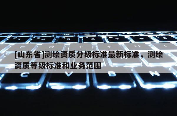 [山东省]测绘资质分级标准最新标准，测绘资质等级标准和业务范围