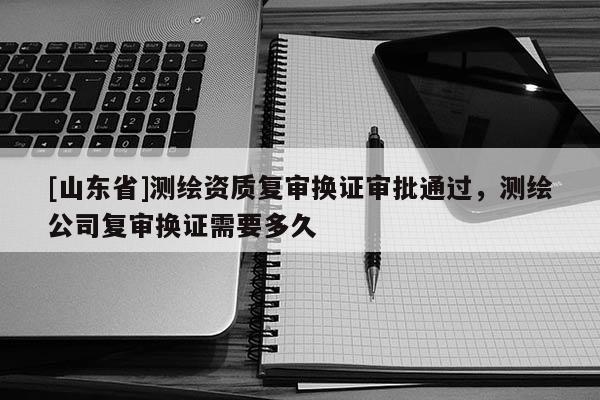 [山东省]测绘资质复审换证审批通过，测绘公司复审换证需要多久