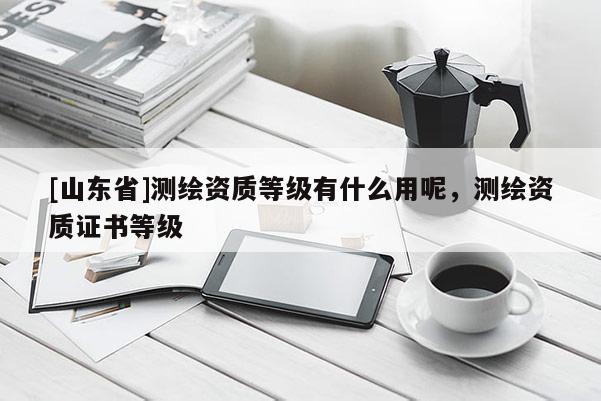[山东省]测绘资质等级有什么用呢，测绘资质证书等级