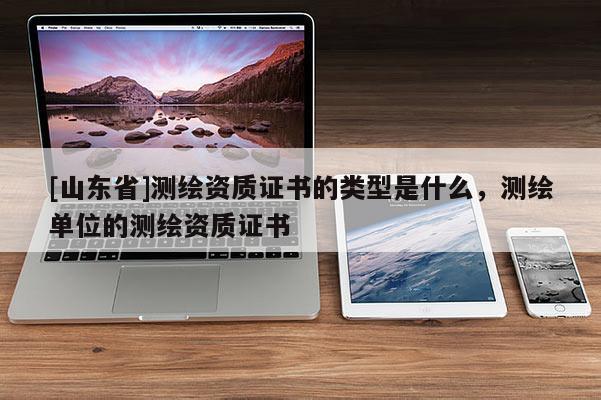 [山东省]测绘资质证书的类型是什么，测绘单位的测绘资质证书