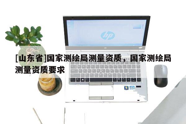 [山东省]国家测绘局测量资质，国家测绘局测量资质要求