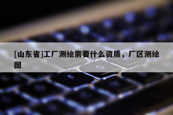 [山东省]工厂测绘需要什么资质，厂区测绘图