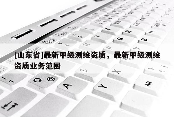 [山东省]最新甲级测绘资质，最新甲级测绘资质业务范围